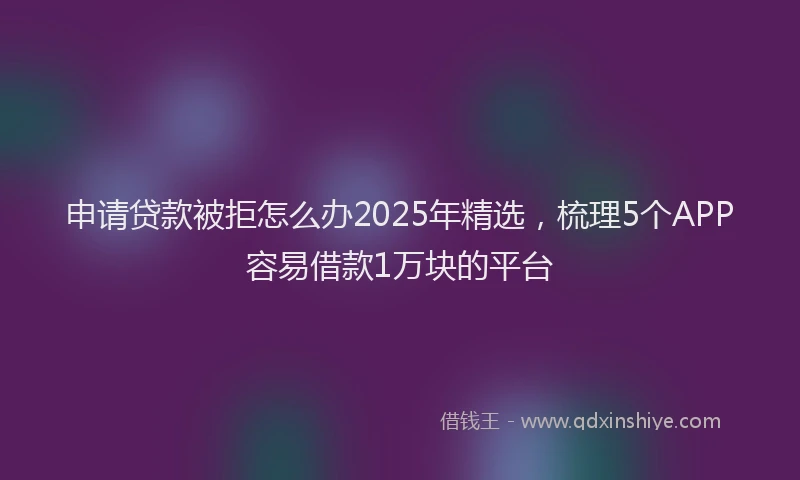 申请贷款被拒怎么办2025年精选，梳理5个APP容易借款1万块的平台