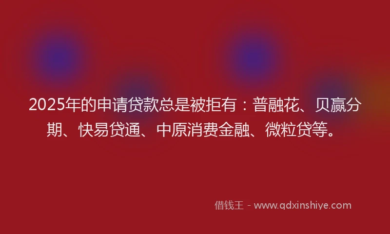 2025年的申请贷款总是被拒有：普融花、贝赢分期、快易贷通、中原消费金融、微粒贷等。