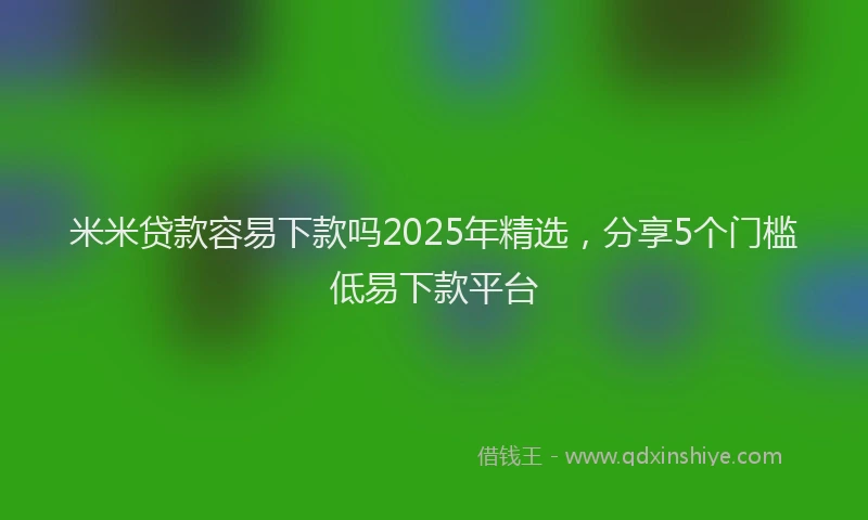 米米贷款容易下款吗2025年精选，分享5个门槛低易下款平台