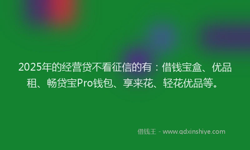 2025年的经营贷不看征信的有：借钱宝盒、优品租、畅贷宝Pro钱包、享来花、轻花优品等。
