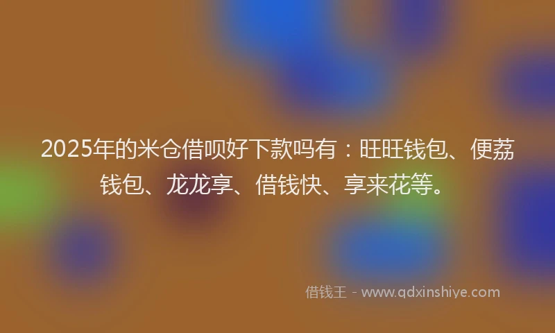 2025年的米仓借呗好下款吗有：旺旺钱包、便荔钱包、龙龙享、借钱快、享来花等。