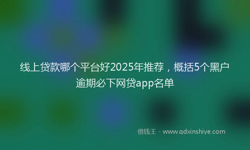线上贷款哪个平台好2025年推荐，概括5个黑户逾期必下网贷app名单