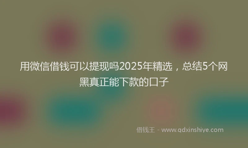 用微信借钱可以提现吗2025年精选，总结5个网黑真正能下款的口子