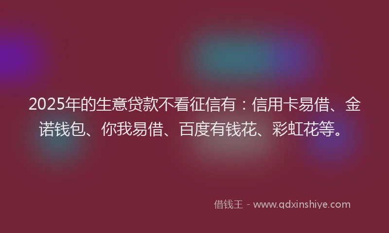 2025年的生意贷款不看征信有：信用卡易借、金诺钱包、你我易借、百度有钱花、彩虹花等。