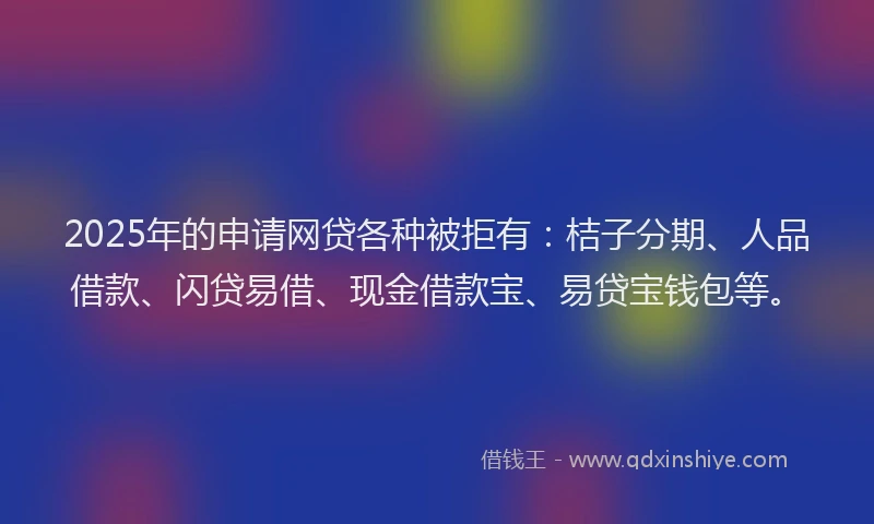 2025年的申请网贷各种被拒有：桔子分期、人品借款、闪贷易借、现金借款宝、易贷宝钱包等。