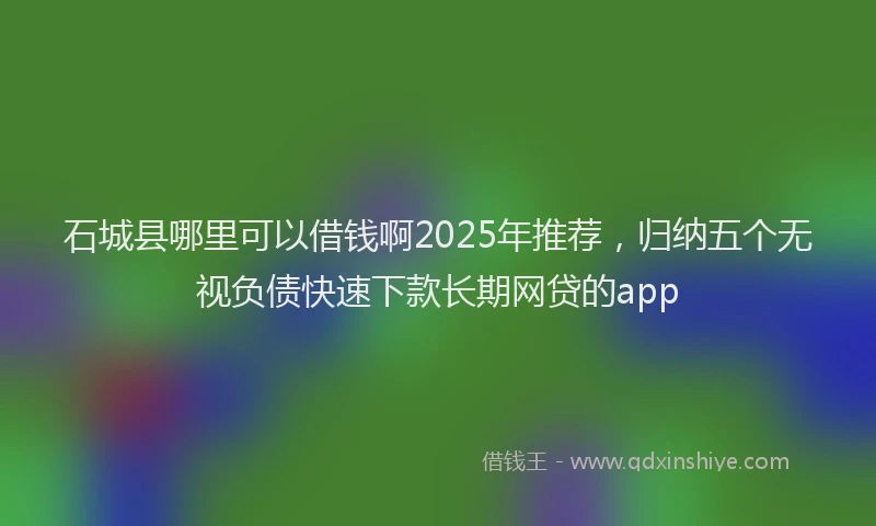 石城县哪里可以借钱啊2025年推荐，归纳五个无视负债快速下款长期网贷的app