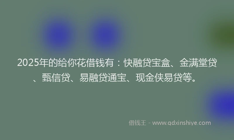 2025年的给你花借钱有：快融贷宝盒、金满堂贷、甄信贷、易融贷通宝、现金侠易贷等。