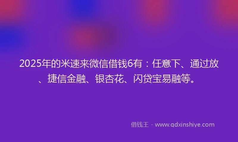 2025年的米速来微信借钱6有：任意下、通过放、捷信金融、银杏花、闪贷宝易融等。