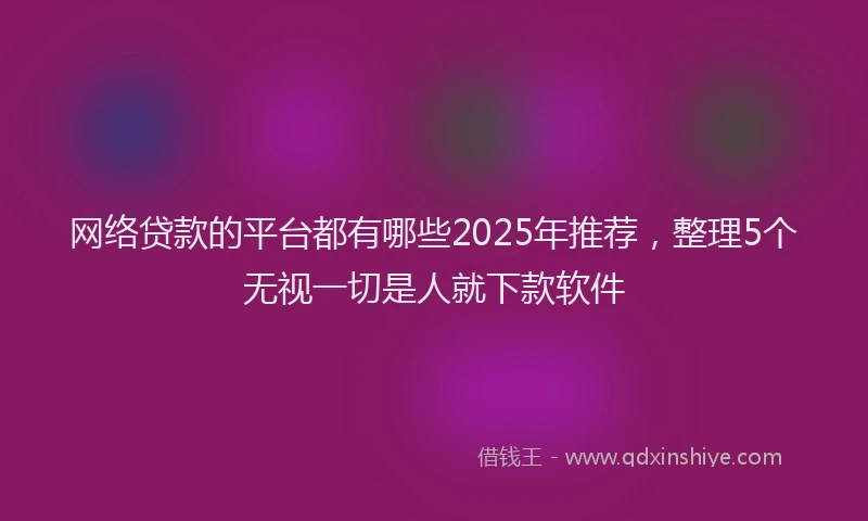 网络贷款的平台都有哪些2025年推荐，整理5个无视一切是人就下款软件