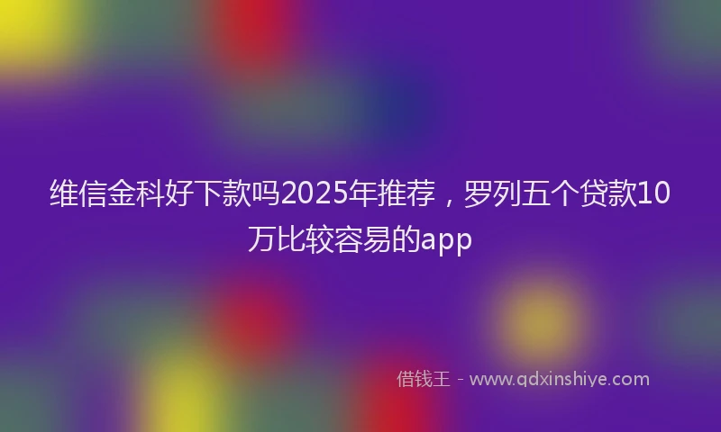 维信金科好下款吗2025年推荐，罗列五个贷款10万比较容易的app