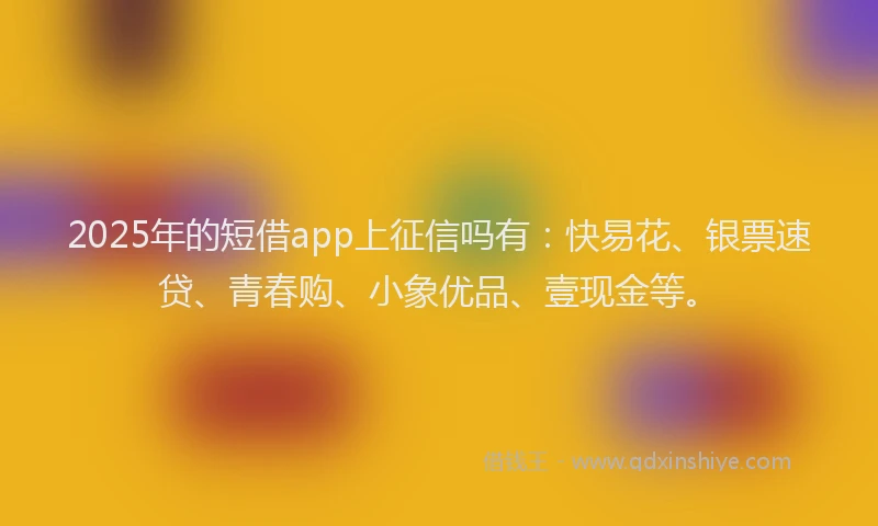 2025年的短借app上征信吗有：快易花、银票速贷、青春购、小象优品、壹现金等。