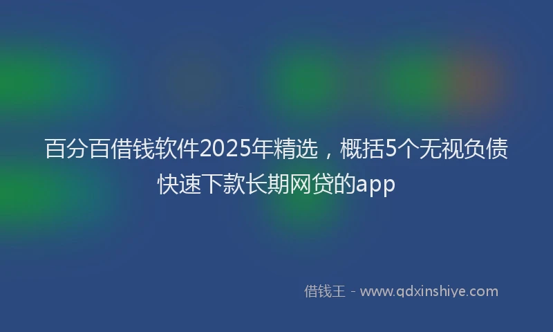 百分百借钱软件2025年精选，概括5个无视负债快速下款长期网贷的app