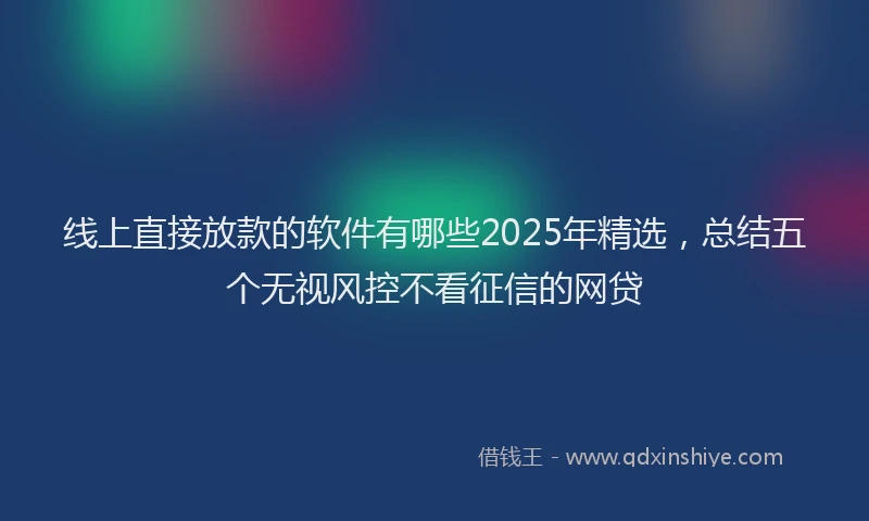 线上直接放款的软件有哪些2025年精选，总结五个无视风控不看征信的网贷