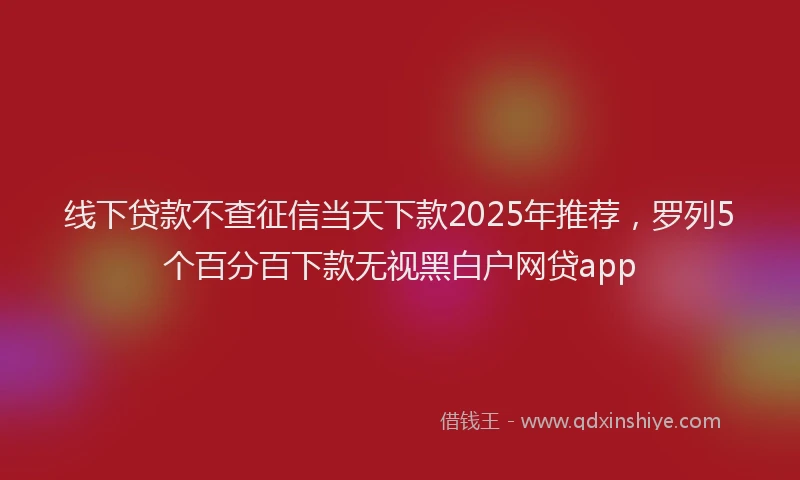 线下贷款不查征信当天下款2025年推荐，罗列5个百分百下款无视黑白户网贷app