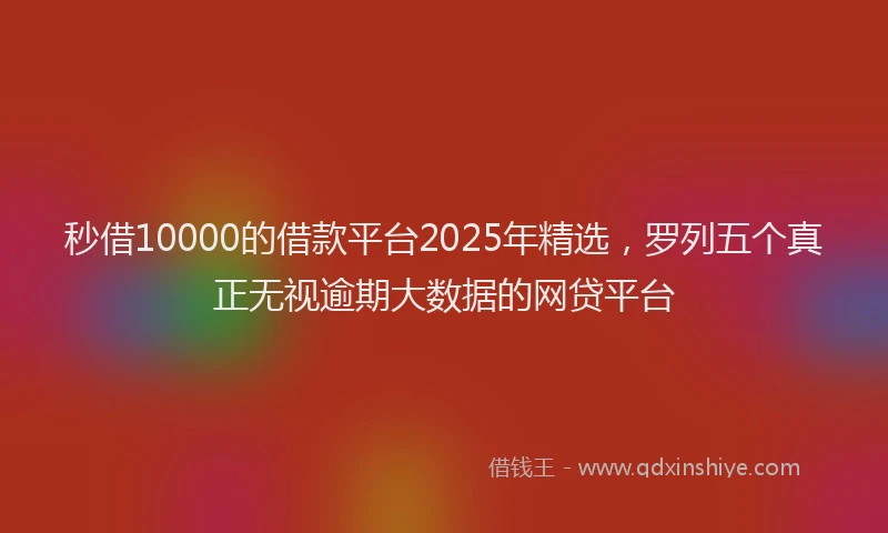 秒借10000的借款平台2025年精选，罗列五个真正无视逾期大数据的网贷平台