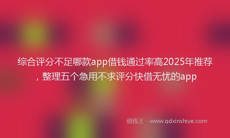 综合评分不足哪款app借钱通过率高2025年推荐，整理五个急用不求评分快借无忧的app
