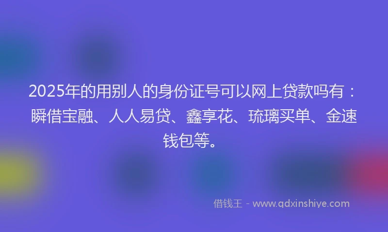2025年的用别人的身份证号可以网上贷款吗有：瞬借宝融、人人易贷、鑫享花、琉璃买单、金速钱包等。