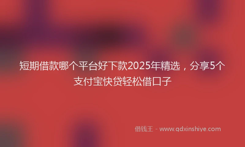 短期借款哪个平台好下款2025年精选，分享5个支付宝快贷轻松借口子