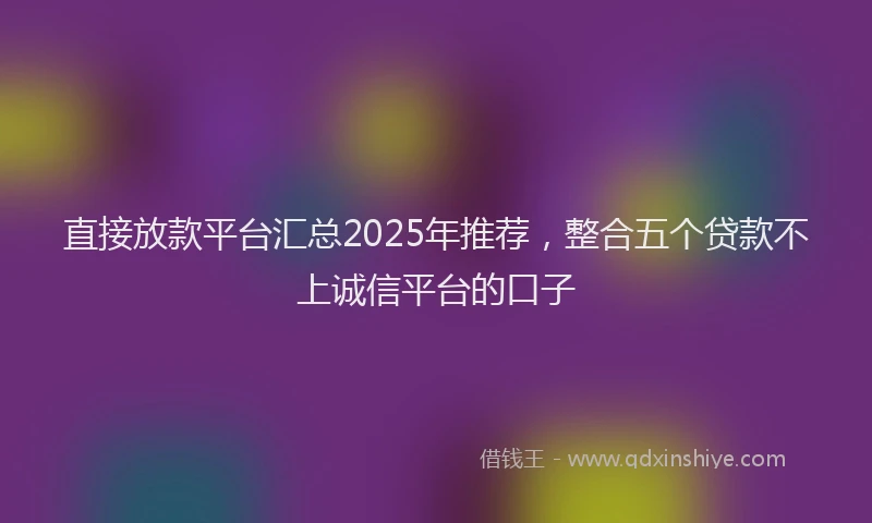 直接放款平台汇总2025年推荐，整合五个贷款不上诚信平台的口子