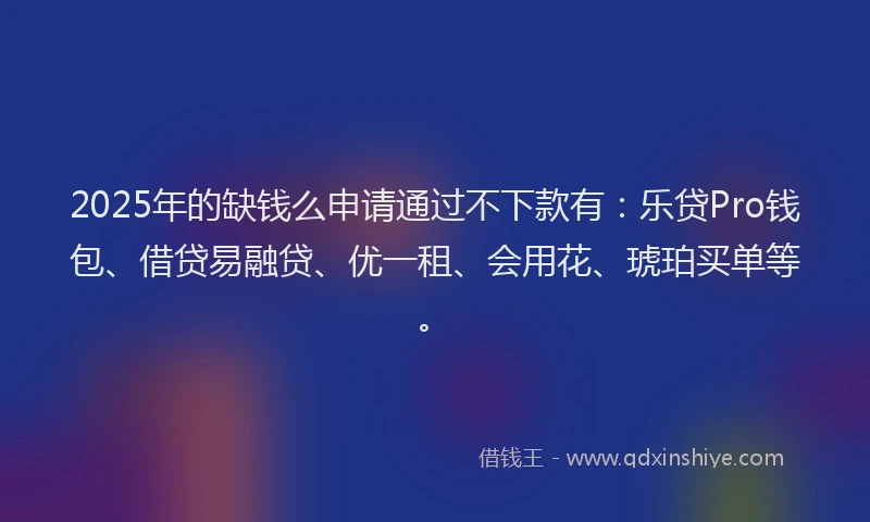 2025年的缺钱么申请通过不下款有：乐贷Pro钱包、借贷易融贷、优一租、会用花、琥珀买单等。