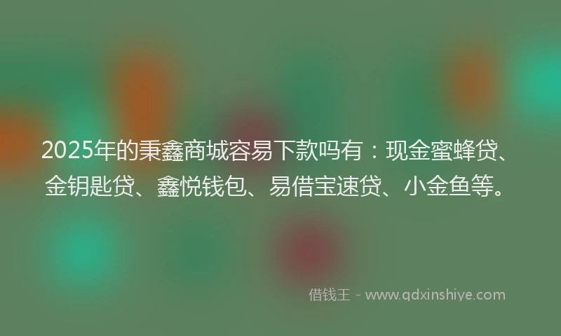 2025年的秉鑫商城容易下款吗有：现金蜜蜂贷、金钥匙贷、鑫悦钱包、易借宝速贷、小金鱼等。