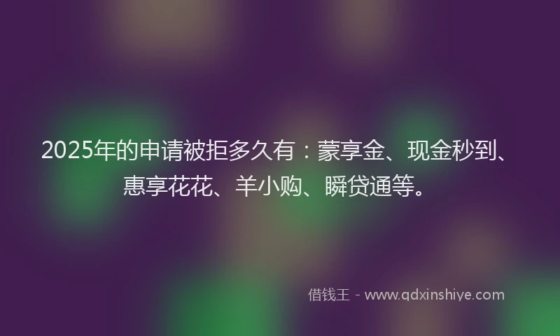 2025年的申请被拒多久有：蒙享金、现金秒到、惠享花花、羊小购、瞬贷通等。