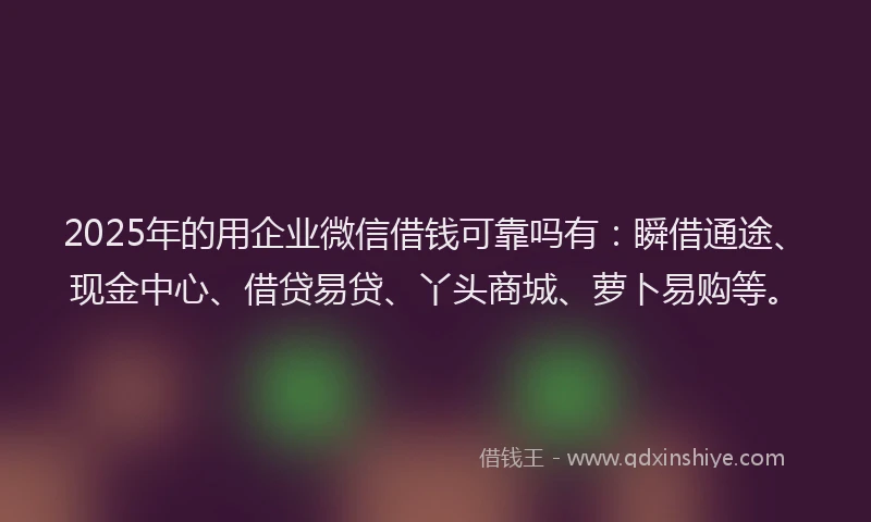 2025年的用企业微信借钱可靠吗有：瞬借通途、现金中心、借贷易贷、丫头商城、萝卜易购等。
