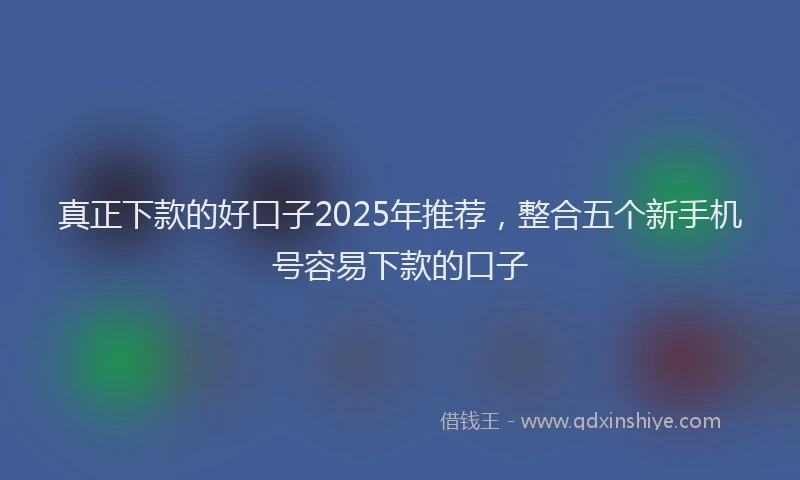 真正下款的好口子2025年推荐，整合五个新手机号容易下款的口子