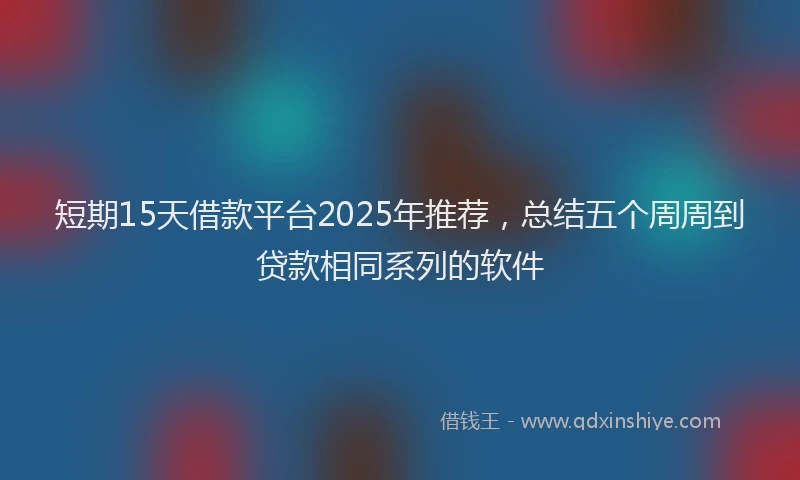 短期15天借款平台2025年推荐，总结五个周周到贷款相同系列的软件