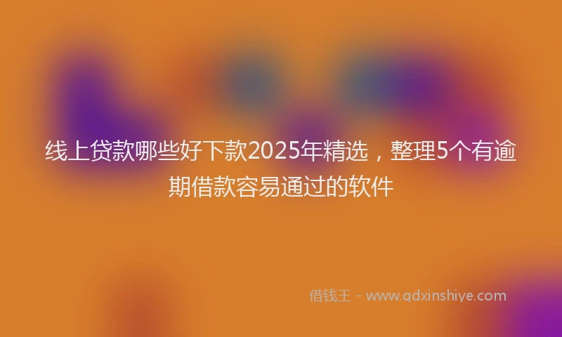 线上贷款哪些好下款2025年精选，整理5个有逾期借款容易通过的软件