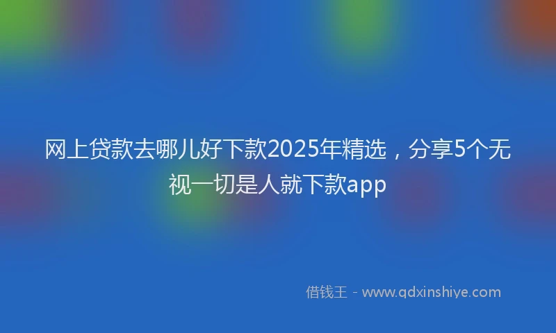 网上贷款去哪儿好下款2025年精选，分享5个无视一切是人就下款app