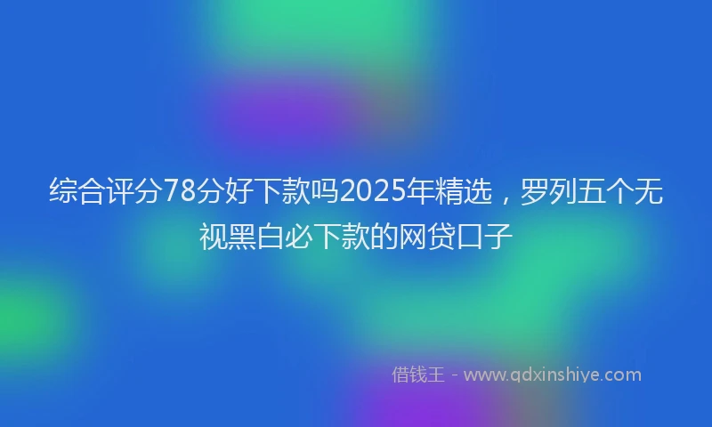 综合评分78分好下款吗2025年精选，罗列五个无视黑白必下款的网贷口子