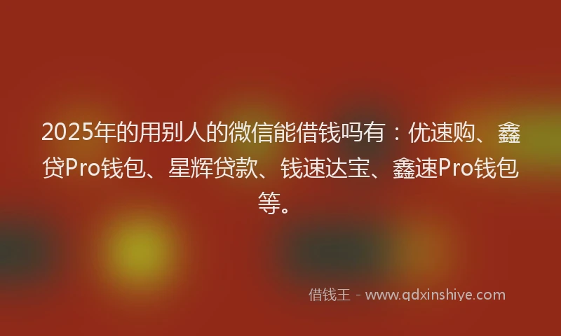 2025年的用别人的微信能借钱吗有：优速购、鑫贷Pro钱包、星辉贷款、钱速达宝、鑫速Pro钱包等。