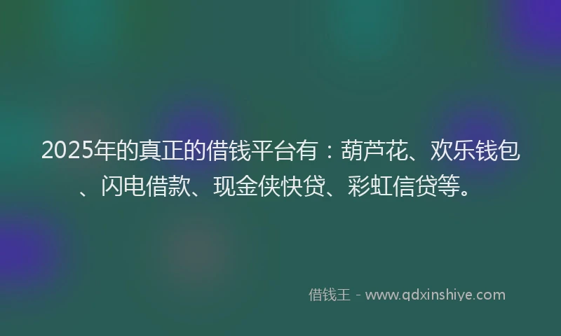 2025年的真正的借钱平台有：葫芦花、欢乐钱包、闪电借款、现金侠快贷、彩虹信贷等。