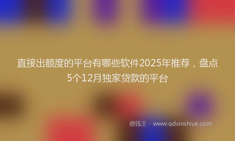 直接出额度的平台有哪些软件2025年推荐，盘点5个12月独家贷款的平台