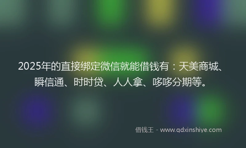2025年的直接绑定微信就能借钱有：天美商城、瞬信通、时时贷、人人拿、哆哆分期等。