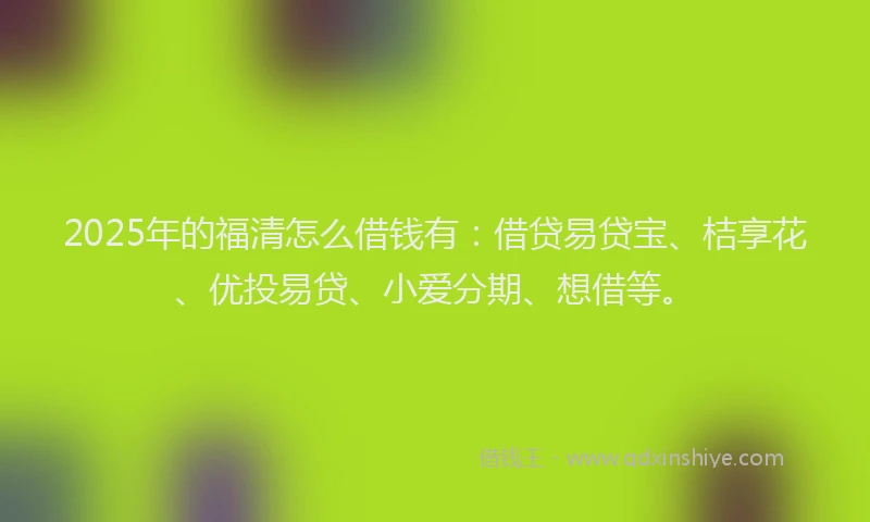 2025年的福清怎么借钱有：借贷易贷宝、桔享花、优投易贷、小爱分期、想借等。