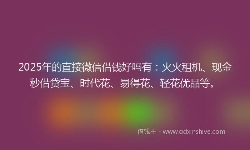 2025年的直接微信借钱好吗有：火火租机、现金秒借贷宝、时代花、易得花、轻花优品等。