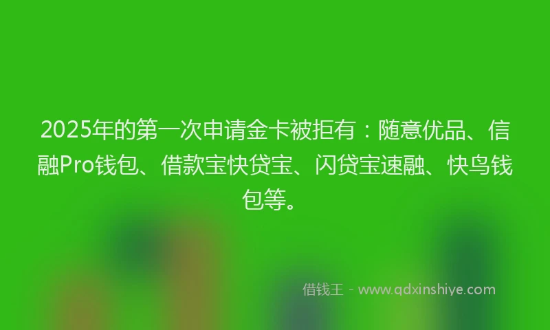 2025年的第一次申请金卡被拒有：随意优品、信融Pro钱包、借款宝快贷宝、闪贷宝速融、快鸟钱包等。