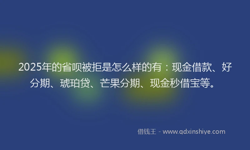 2025年的省呗被拒是怎么样的有：现金借款、好分期、琥珀贷、芒果分期、现金秒借宝等。