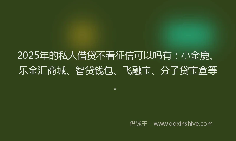 2025年的私人借贷不看征信可以吗有：小金鹿、乐金汇商城、智贷钱包、飞融宝、分子贷宝盒等。