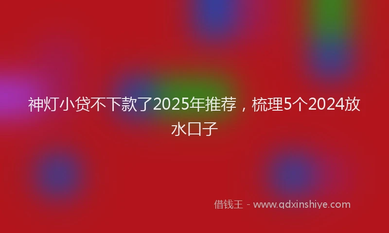 神灯小贷不下款了2025年推荐，梳理5个2024放水口子