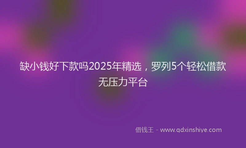 缺小钱好下款吗2025年精选，罗列5个轻松借款无压力平台