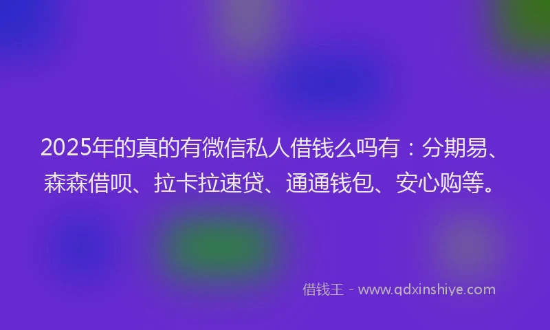 2025年的真的有微信私人借钱么吗有：分期易、森森借呗、拉卡拉速贷、通通钱包、安心购等。