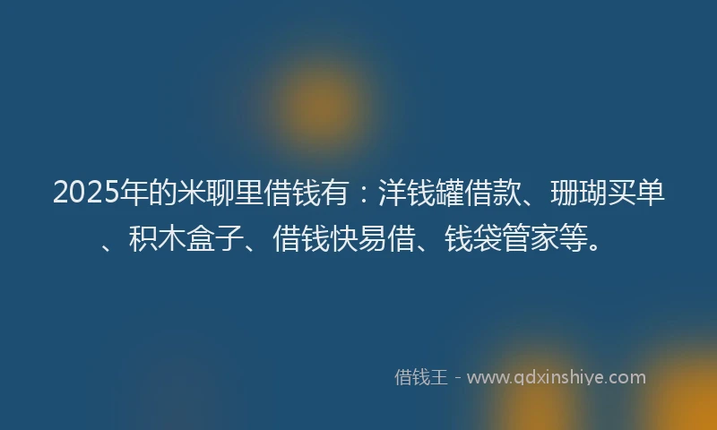 2025年的米聊里借钱有：洋钱罐借款、珊瑚买单、积木盒子、借钱快易借、钱袋管家等。