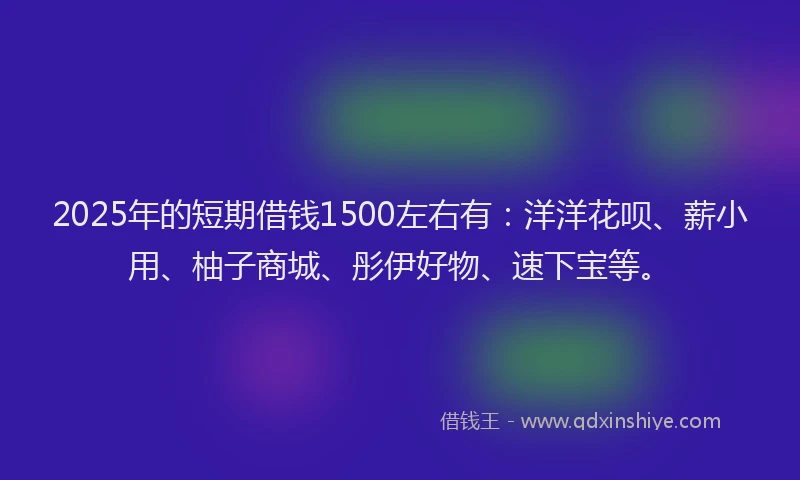 2025年的短期借钱1500左右有：洋洋花呗、薪小用、柚子商城、彤伊好物、速下宝等。