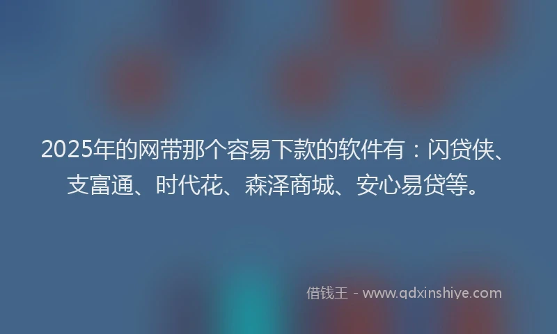 2025年的网带那个容易下款的软件有：闪贷侠、支富通、时代花、森泽商城、安心易贷等。
