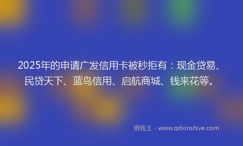 2025年的申请广发信用卡被秒拒有：现金贷易、民贷天下、蓝鸟信用、启航商城、钱来花等。