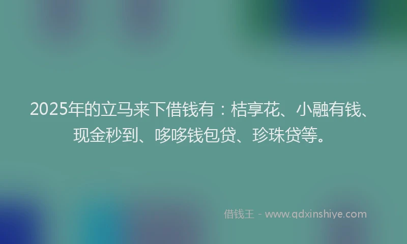 2025年的立马来下借钱有：桔享花、小融有钱、现金秒到、哆哆钱包贷、珍珠贷等。