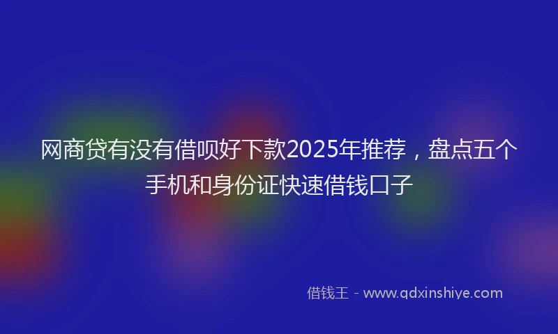 网商贷有没有借呗好下款2025年推荐，盘点五个手机和身份证快速借钱口子